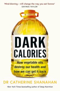 Dark Calories: How Vegetable Oils Destroy Our Health and How We Can Get It Back by Dr Catherine Shanahan 8 Dark Calories: How Vegetable Oils Destroy Our Health and How We Can Get It Back by Dr Catherine Shanahan