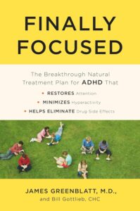 Finally Focused: The Breakthrough Natural Treatment Plan for ADHD That Restores Attention, Minimizes Hyperactivity, and Helps Eliminate Drug Side Effects by James Greenblatt MD 6 Finally Focused: The Breakthrough Natural Treatment Plan for ADHD That Restores Attention, Minimizes Hyperactivity, and Helps Eliminate Drug Side Effects by James Greenblatt MD