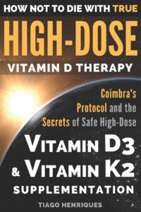 How Not To Die With True High-Dose Vitamin D Therapy: Coimbra’s Protocol and the Secrets of Safe High-Dose Vitamin D3 and Vitamin K2 Supplementation by Tiago Henriques 8 How Not To Die With True High-Dose Vitamin D Therapy: Coimbra’s Protocol and the Secrets of Safe High-Dose Vitamin D3 and Vitamin K2 Supplementation by Tiago Henriques